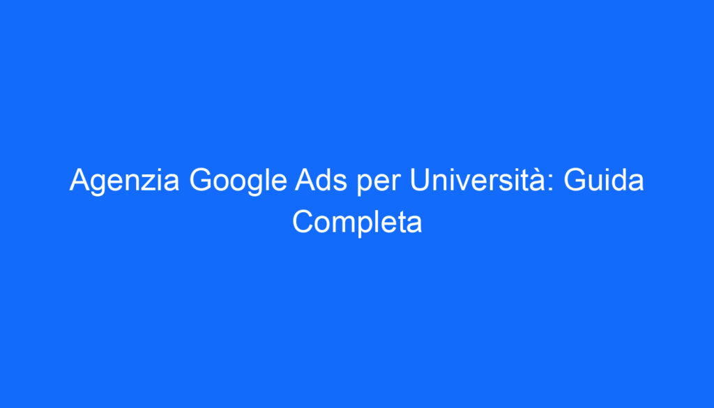 Agenzia Google Ads per Università: Guida Completa