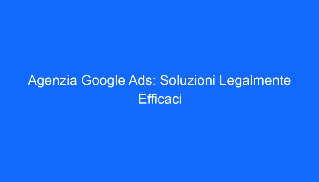 Agenzia Google Ads: Soluzioni Legalmente Efficaci