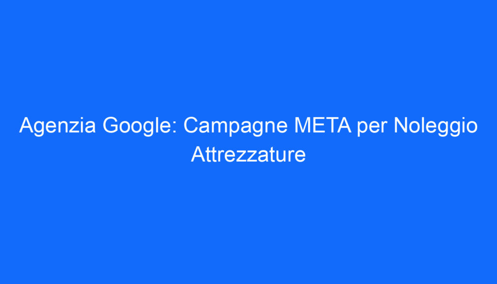 Agenzia Google: Campagne META per Noleggio Attrezzature