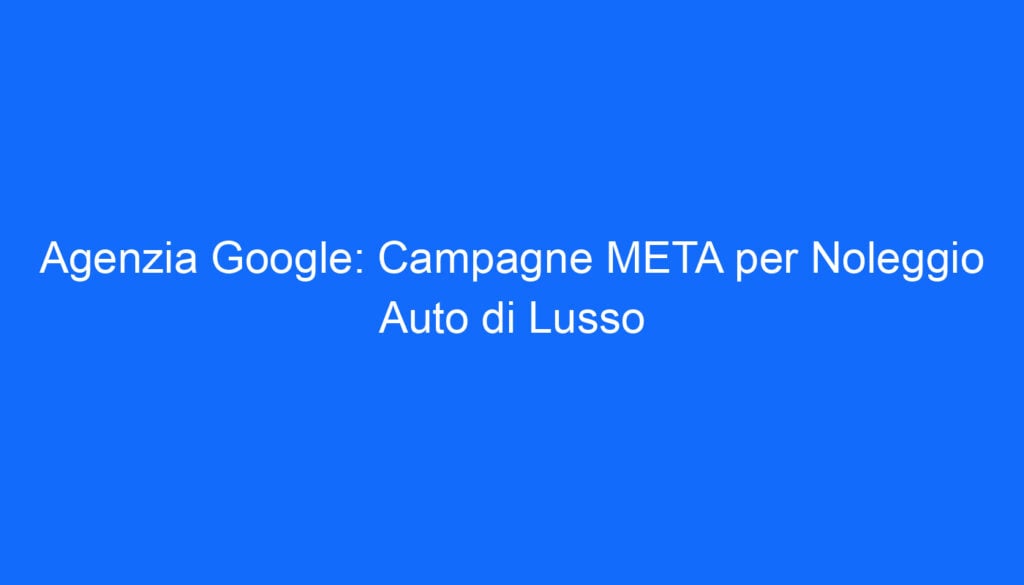 Agenzia Google: Campagne META per Noleggio Auto di Lusso