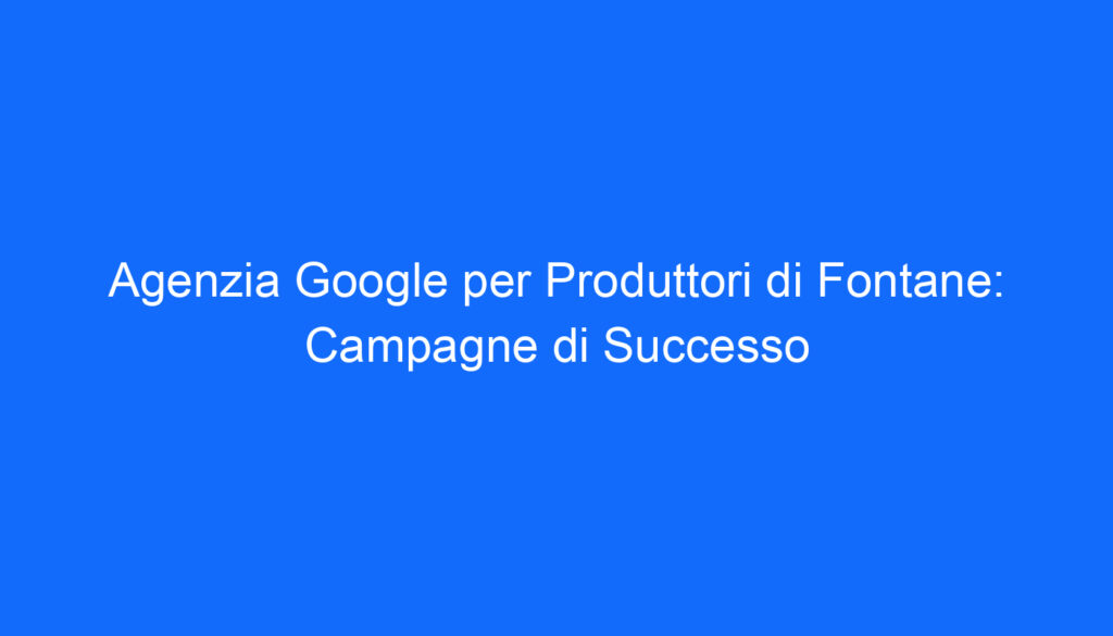 Agenzia Google per Produttori di Fontane: Campagne di Successo