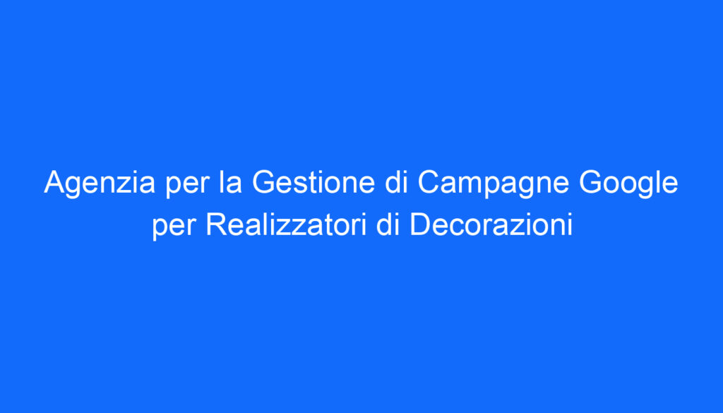 Agenzia per la Gestione di Campagne Google per Realizzatori di Decorazioni