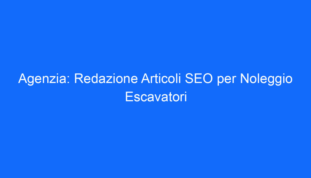 Agenzia: Redazione Articoli SEO per Noleggio Escavatori