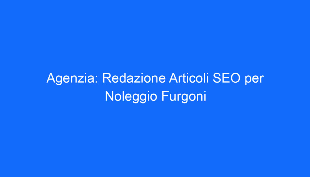 Agenzia: Redazione Articoli SEO per Noleggio Furgoni