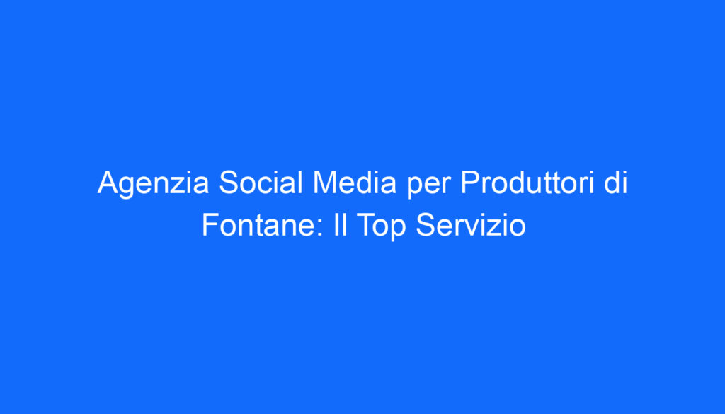 agenzia social media per produttori di fontane il top servizio