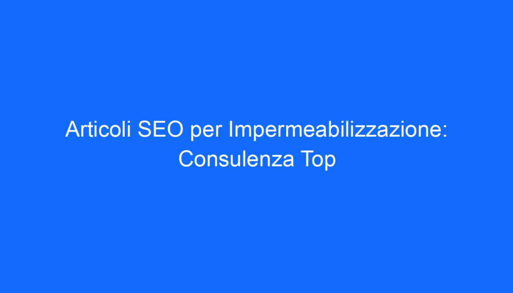 Articoli SEO per Impermeabilizzazione: Consulenza Top