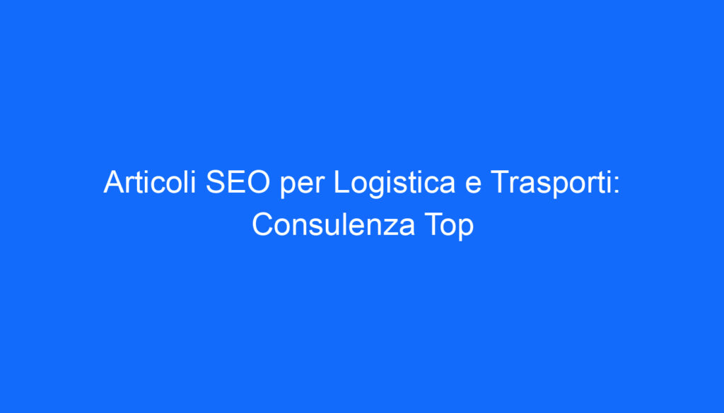 Articoli SEO per Logistica e Trasporti: Consulenza Top