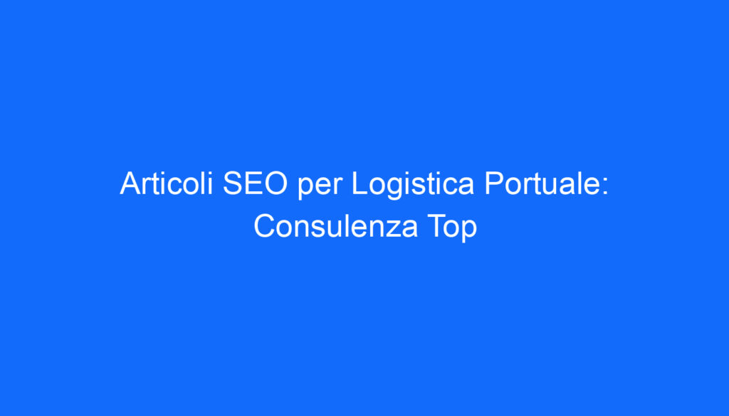 Articoli SEO per Logistica Portuale: Consulenza Top