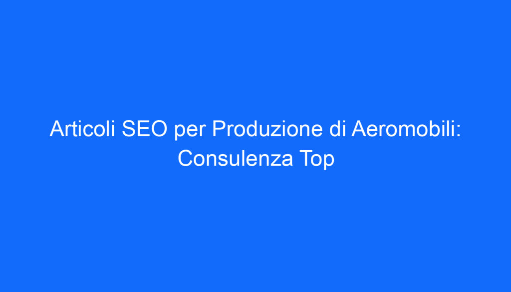 Articoli SEO per Produzione di Aeromobili: Consulenza Top