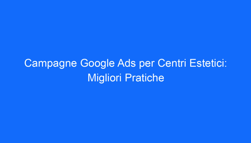 Campagne Google Ads per Centri Estetici: Migliori Pratiche