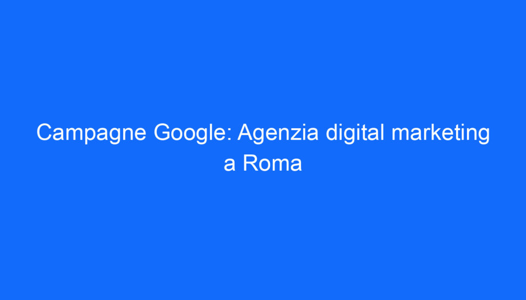 Campagne Google: Agenzia digital marketing a Roma