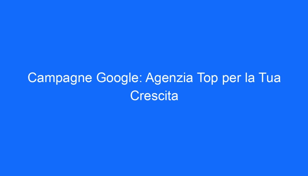 Campagne Google: Agenzia Top per la Tua Crescita