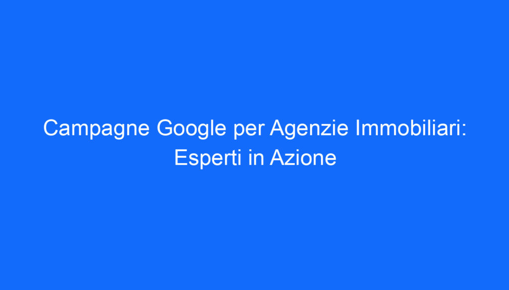 campagne google per agenzie immobiliari esperti in azione