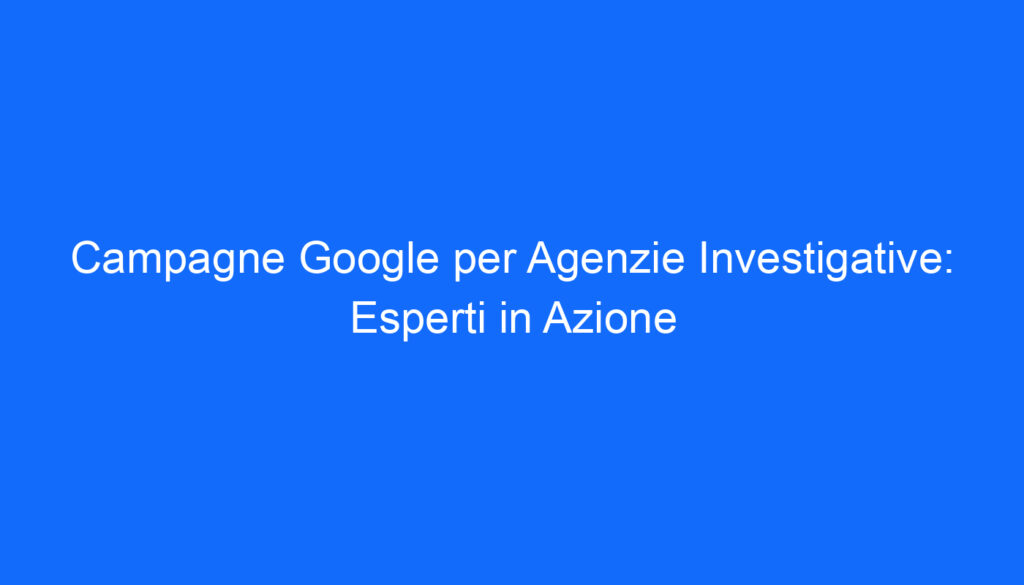 campagne google per agenzie investigative esperti in azione