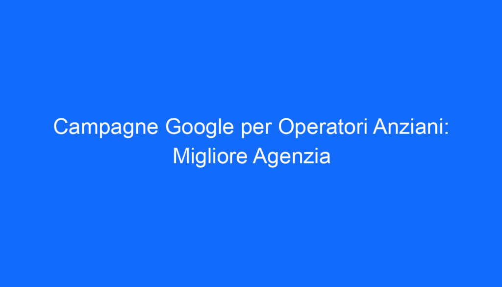 Campagne Google per Operatori Anziani: Migliore Agenzia