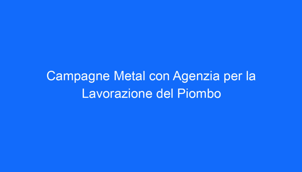 Campagne Metal con Agenzia per la Lavorazione del Piombo
