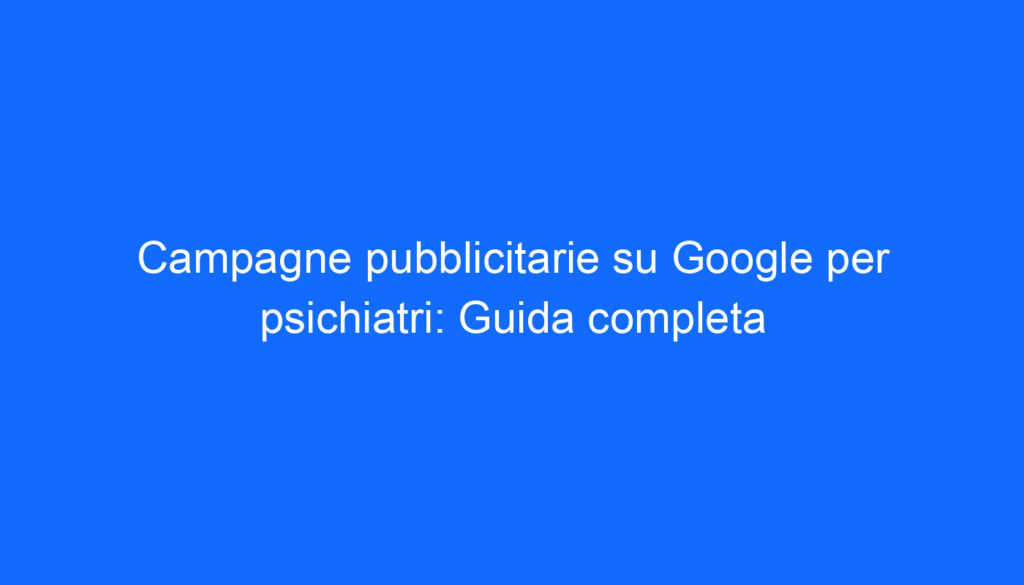 Campagne pubblicitarie su Google per psichiatri: Guida completa