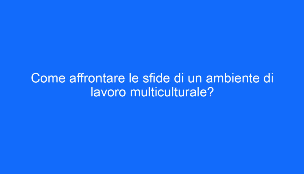Come affrontare le sfide di un ambiente di lavoro multiculturale?