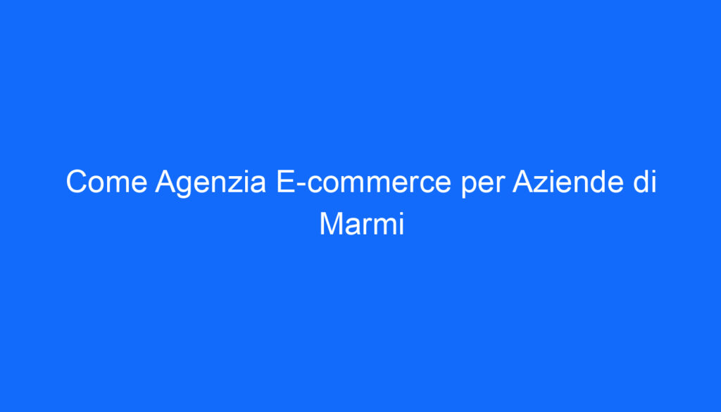 come agenzia e commerce per aziende di marmi