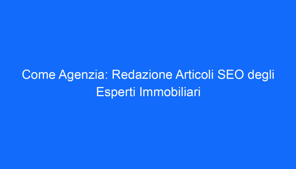 Come Agenzia: Redazione Articoli SEO degli Esperti Immobiliari