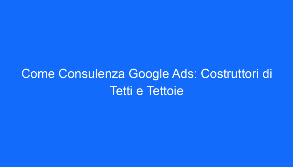Come Consulenza Google Ads: Costruttori di Tetti e Tettoie