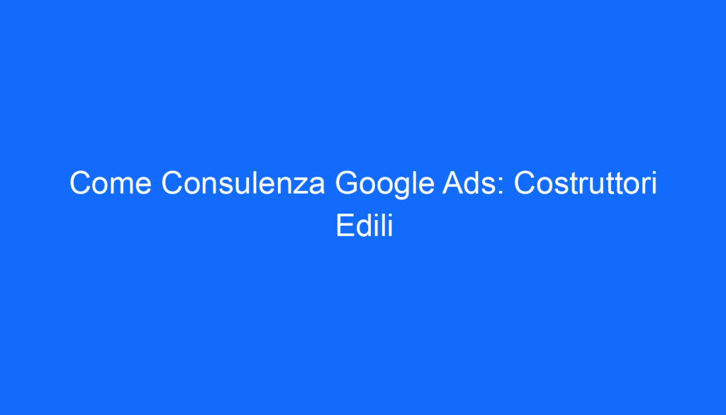Come Consulenza Google Ads: Costruttori Edili
