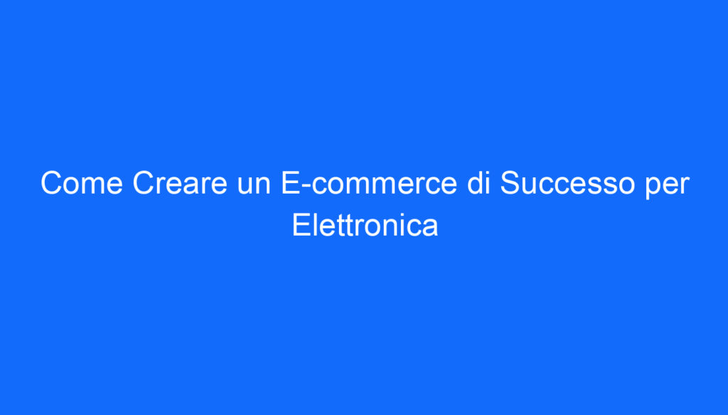 Come Creare un E commerce di Successo per Elettronica