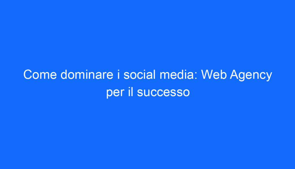 Come dominare i social media: Web Agency per il successo