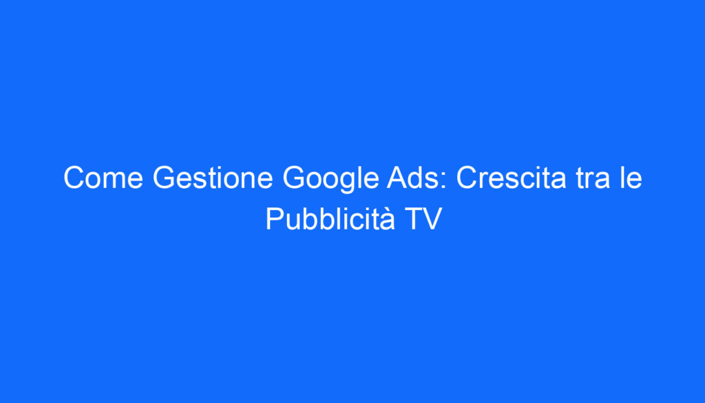 Come Gestione Google Ads: Crescita tra le Pubblicità TV