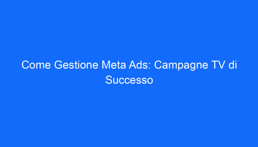 Come Gestione Meta Ads: Campagne TV di Successo