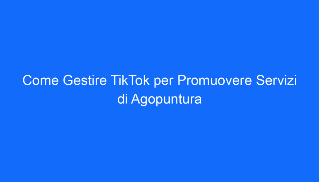 come gestire tiktok per promuovere servizi di agopuntura