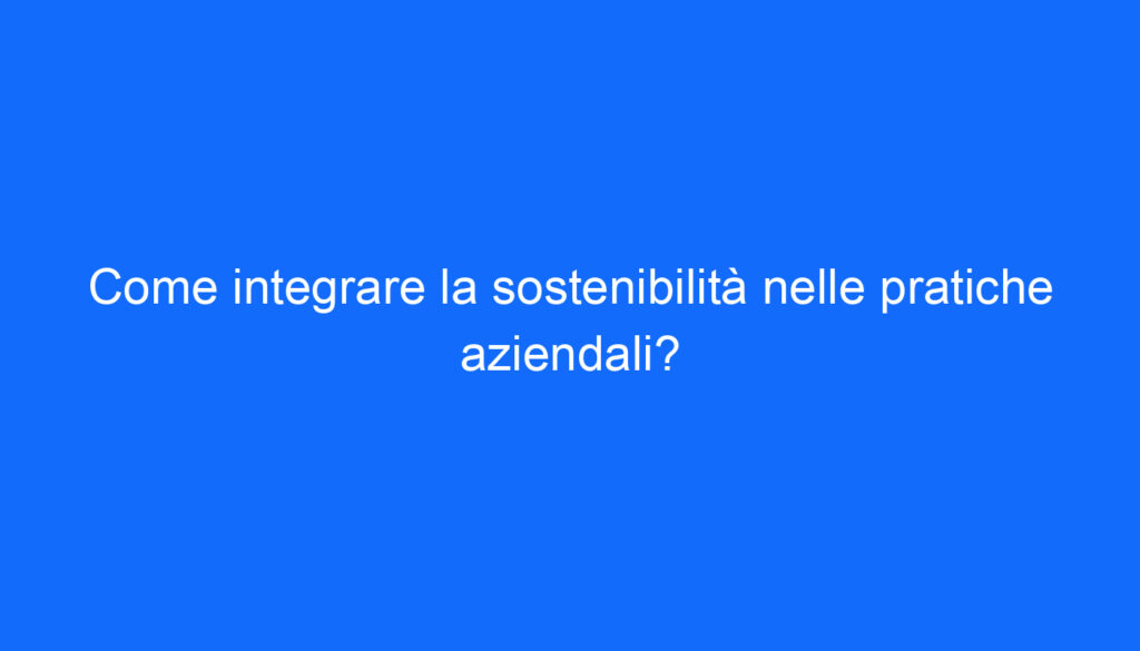 Come integrare la sostenibilità nelle pratiche aziendali?