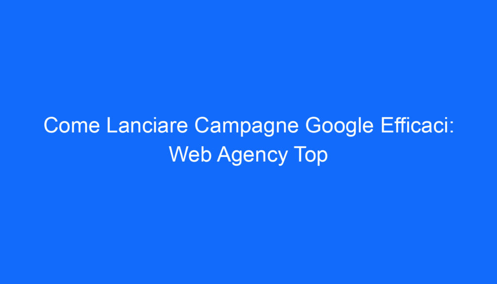 Come Lanciare Campagne Google Efficaci: Web Agency Top