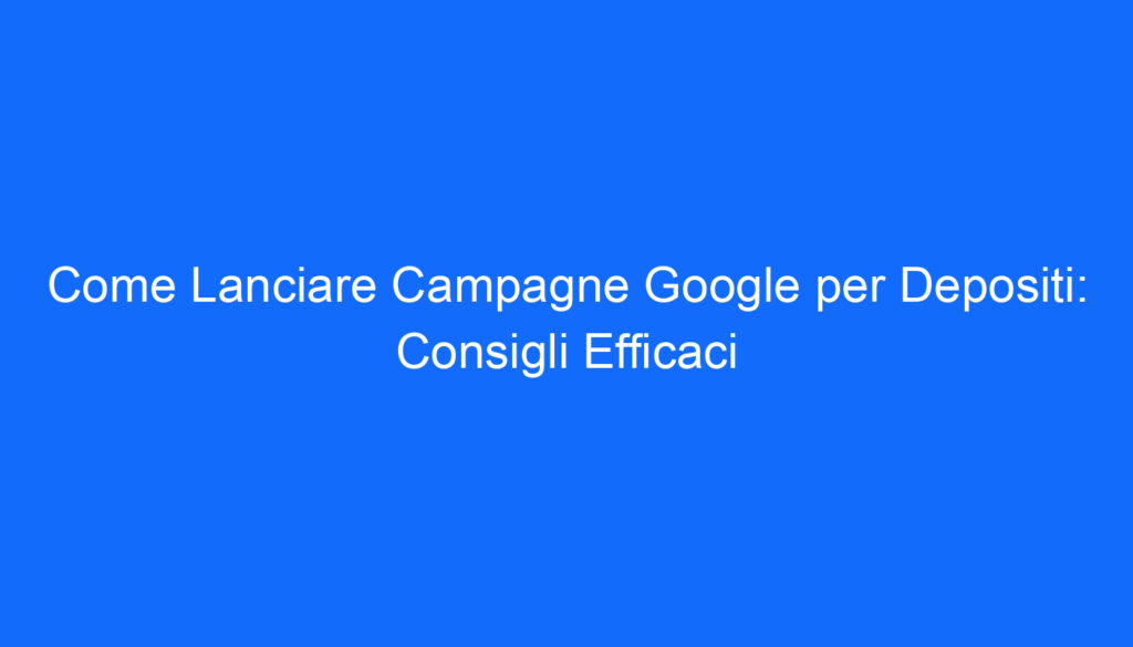 Come Lanciare Campagne Google per Depositi: Consigli Efficaci