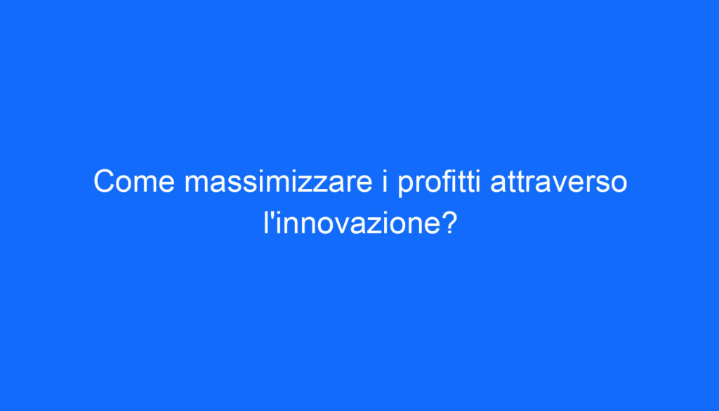 Come massimizzare i profitti attraverso l'innovazione?