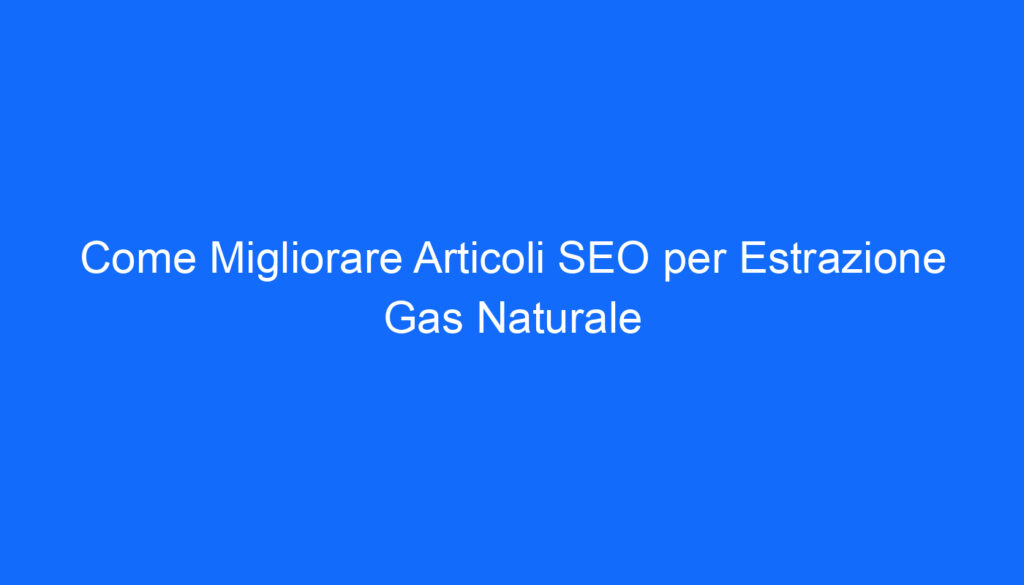 Come Migliorare Articoli SEO per Estrazione Gas Naturale