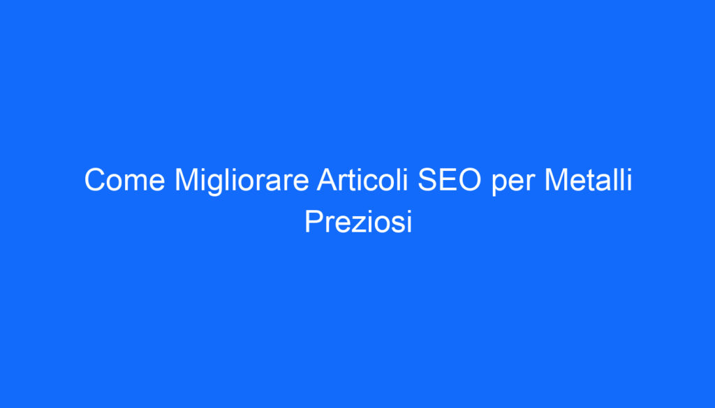 Come Migliorare Articoli SEO per Metalli Preziosi