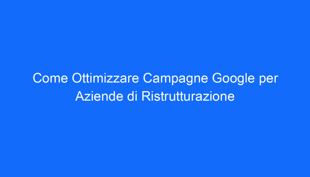 Come Ottimizzare Campagne Google per Aziende di Ristrutturazione