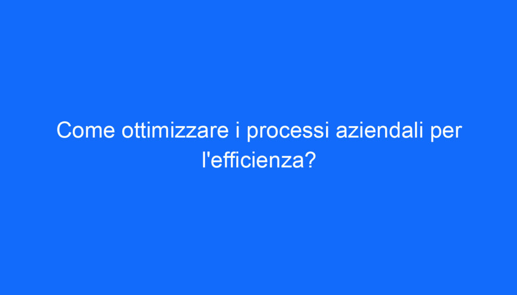 Come ottimizzare i processi aziendali per l'efficienza?