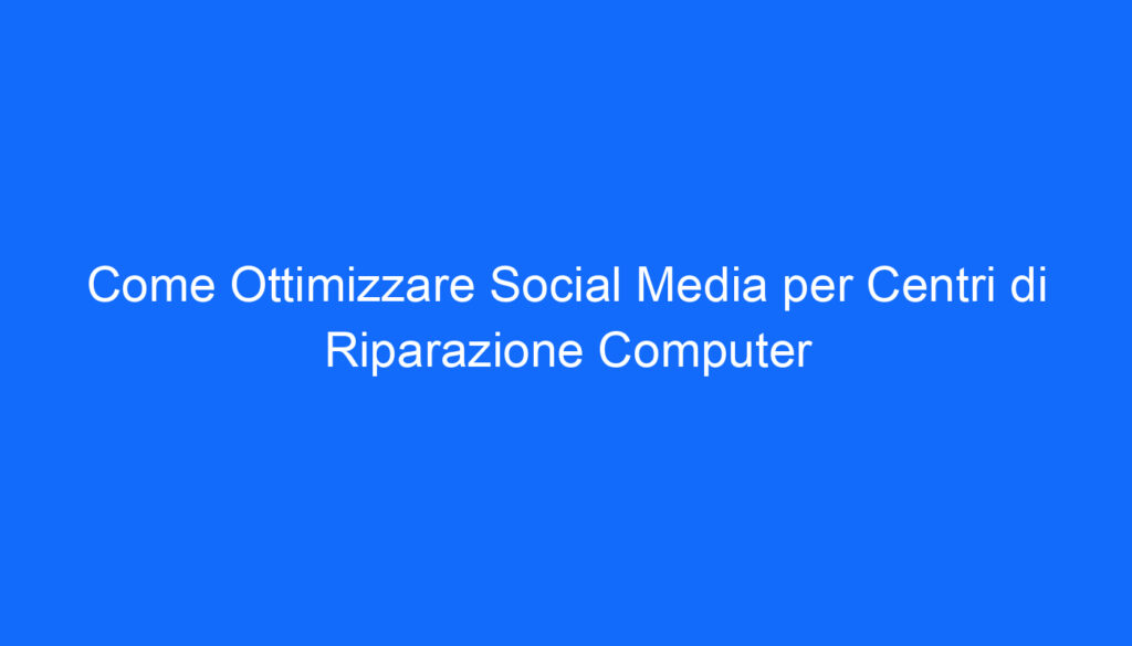Come Ottimizzare Social Media per Centri di Riparazione Computer