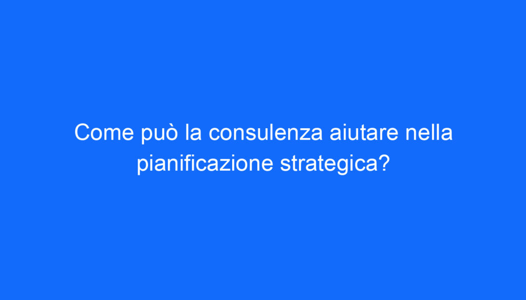 Come può la consulenza aiutare nella pianificazione strategica?
