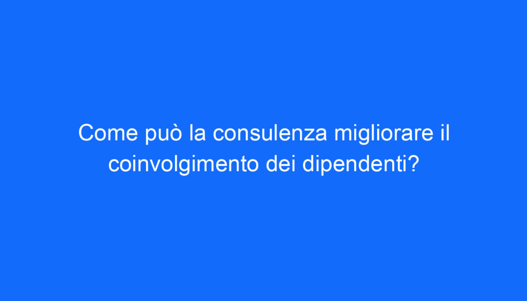 Come può la consulenza migliorare il coinvolgimento dei dipendenti?