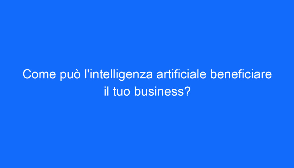 Come può l'intelligenza artificiale beneficiare il tuo business?