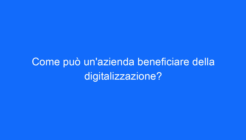 Come può un'azienda beneficiare della digitalizzazione?