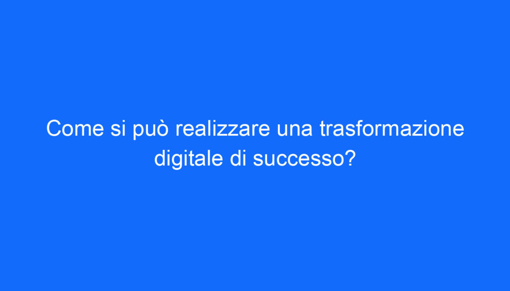 Come si può realizzare una trasformazione digitale di successo?