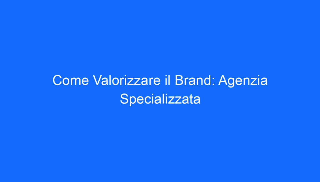 Come Valorizzare il Brand: Agenzia Specializzata