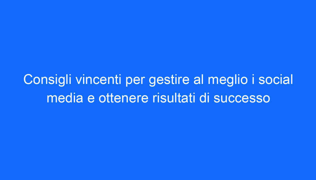 consigli vincenti per gestire al meglio i social media e ottenere risultati di successo