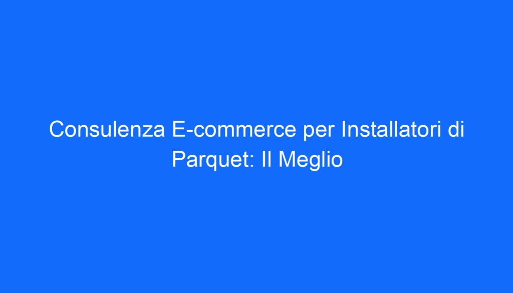 Consulenza E commerce per Installatori di Parquet: Il Meglio