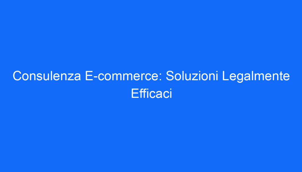 Consulenza E commerce: Soluzioni Legalmente Efficaci