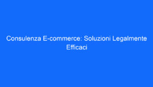 Consulenza E commerce: Soluzioni Legalmente Efficaci